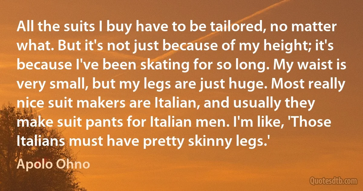 All the suits I buy have to be tailored, no matter what. But it's not just because of my height; it's because I've been skating for so long. My waist is very small, but my legs are just huge. Most really nice suit makers are Italian, and usually they make suit pants for Italian men. I'm like, 'Those Italians must have pretty skinny legs.' (Apolo Ohno)