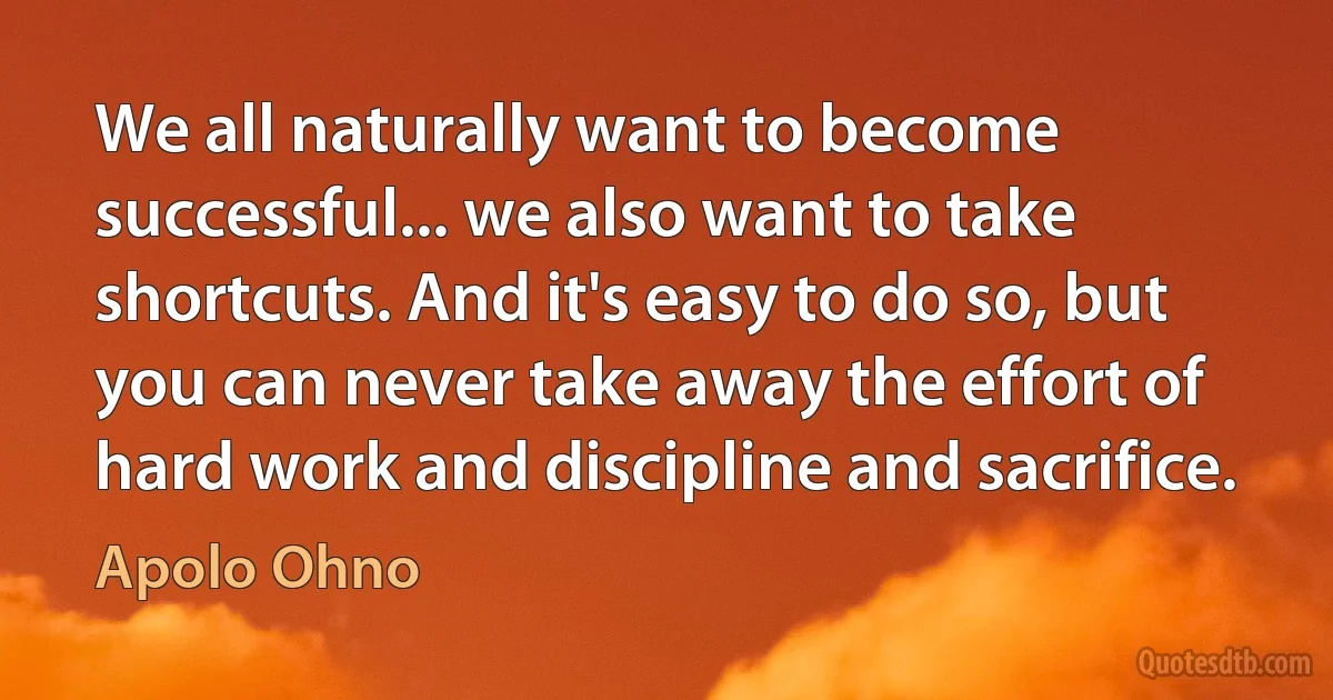 We all naturally want to become successful... we also want to take shortcuts. And it's easy to do so, but you can never take away the effort of hard work and discipline and sacrifice. (Apolo Ohno)