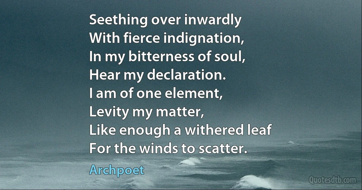 Seething over inwardly
With fierce indignation,
In my bitterness of soul,
Hear my declaration.
I am of one element,
Levity my matter,
Like enough a withered leaf
For the winds to scatter. (Archpoet)