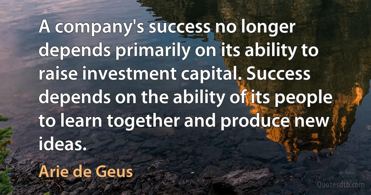 A company's success no longer depends primarily on its ability to raise investment capital. Success depends on the ability of its people to learn together and produce new ideas. (Arie de Geus)