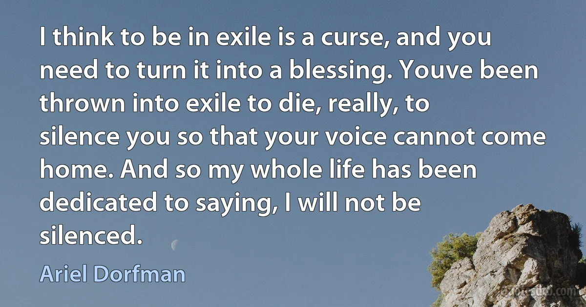 I think to be in exile is a curse, and you need to turn it into a blessing. Youve been thrown into exile to die, really, to silence you so that your voice cannot come home. And so my whole life has been dedicated to saying, I will not be silenced. (Ariel Dorfman)