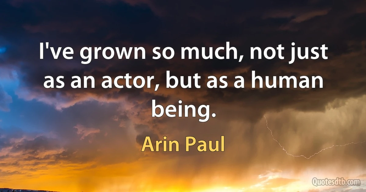 I've grown so much, not just as an actor, but as a human being. (Arin Paul)