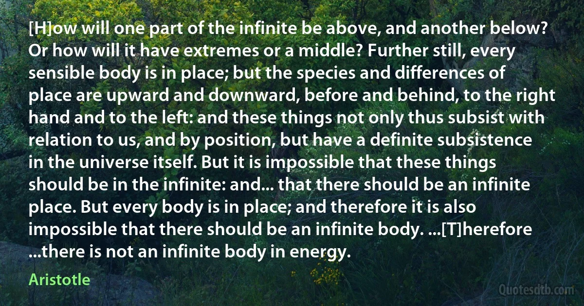 [H]ow will one part of the infinite be above, and another below? Or how will it have extremes or a middle? Further still, every sensible body is in place; but the species and differences of place are upward and downward, before and behind, to the right hand and to the left: and these things not only thus subsist with relation to us, and by position, but have a definite subsistence in the universe itself. But it is impossible that these things should be in the infinite: and... that there should be an infinite place. But every body is in place; and therefore it is also impossible that there should be an infinite body. ...[T]herefore ...there is not an infinite body in energy. (Aristotle)