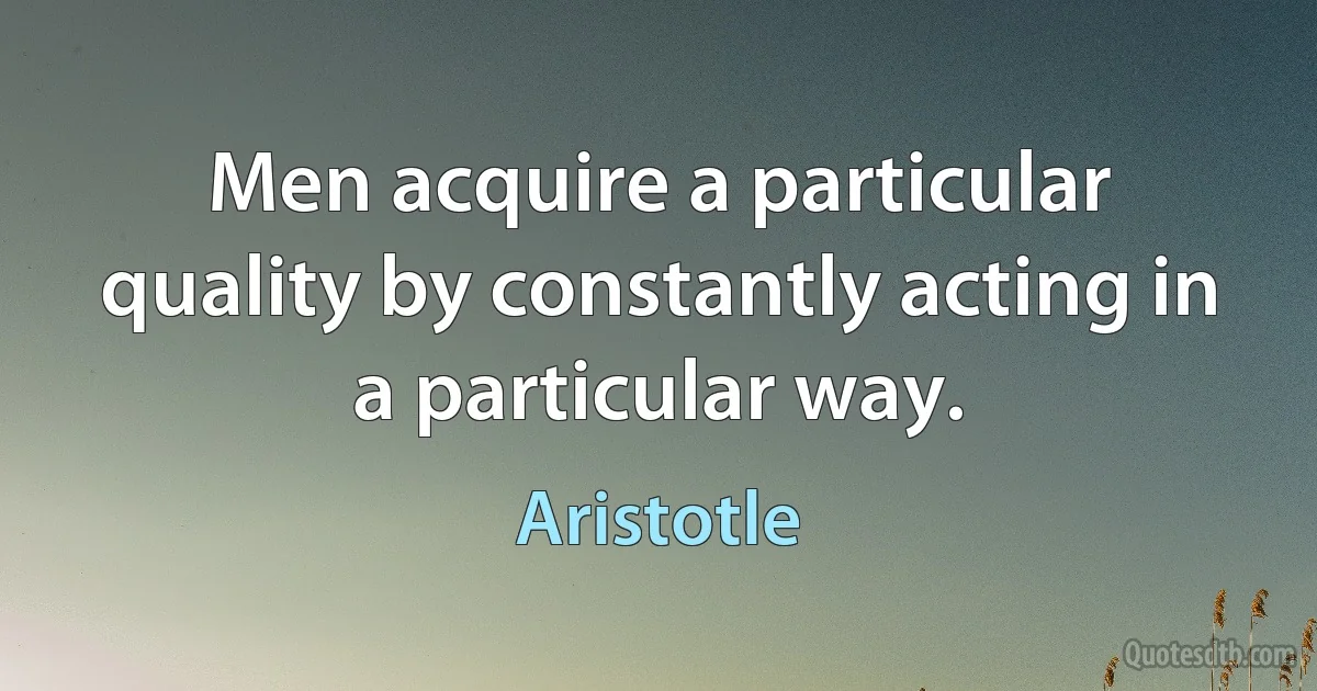 Men acquire a particular quality by constantly acting in a particular way. (Aristotle)