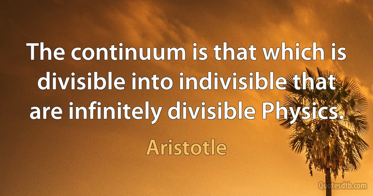 The continuum is that which is divisible into indivisible that are infinitely divisible Physics. (Aristotle)