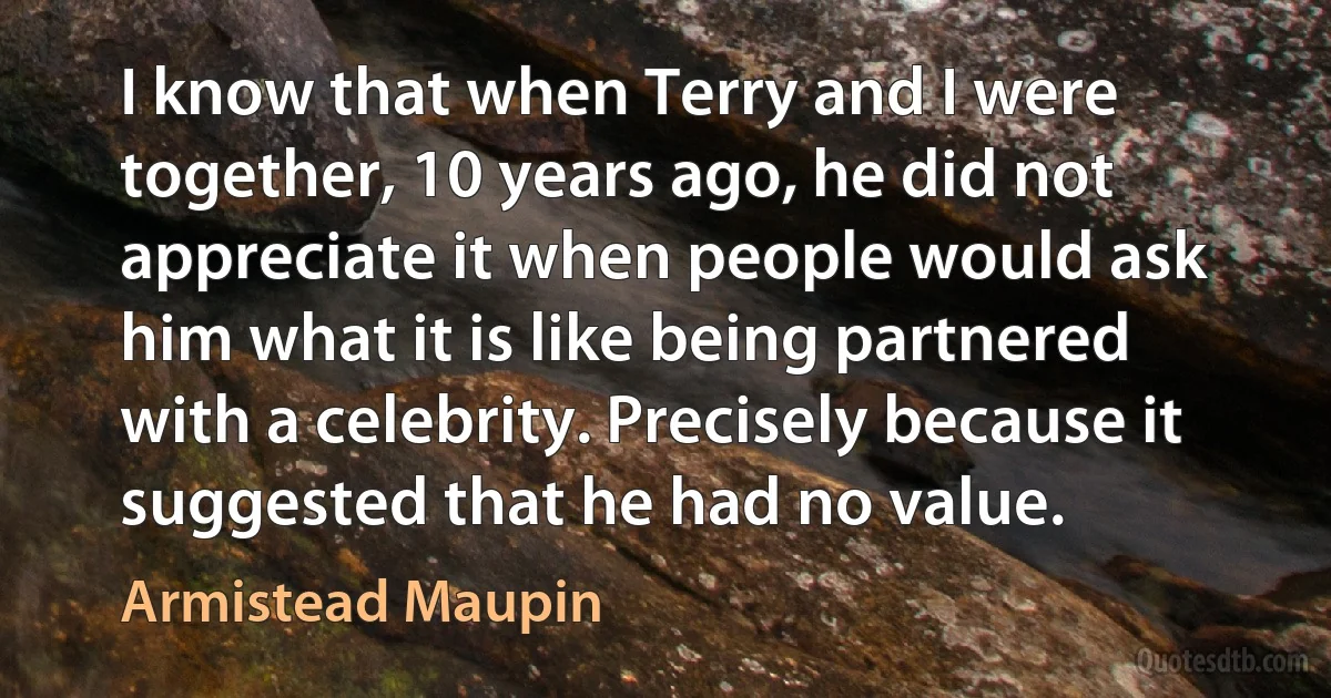 I know that when Terry and I were together, 10 years ago, he did not appreciate it when people would ask him what it is like being partnered with a celebrity. Precisely because it suggested that he had no value. (Armistead Maupin)