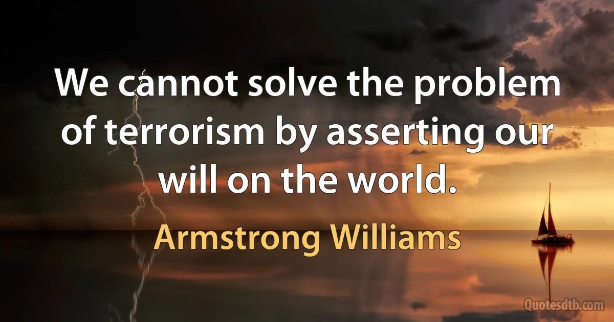 We cannot solve the problem of terrorism by asserting our will on the world. (Armstrong Williams)