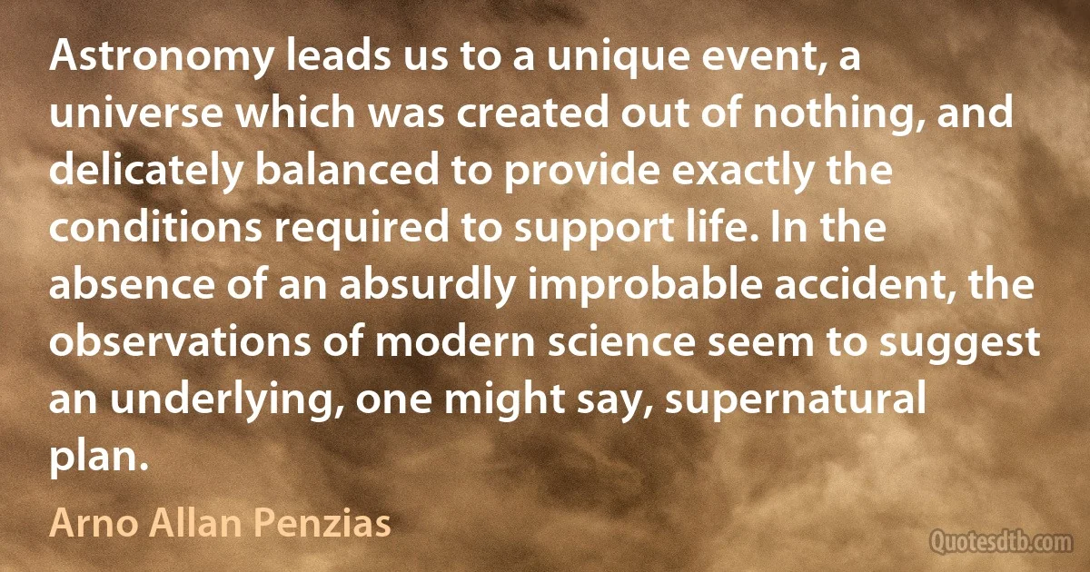 Astronomy leads us to a unique event, a universe which was created out of nothing, and delicately balanced to provide exactly the conditions required to support life. In the absence of an absurdly improbable accident, the observations of modern science seem to suggest an underlying, one might say, supernatural plan. (Arno Allan Penzias)