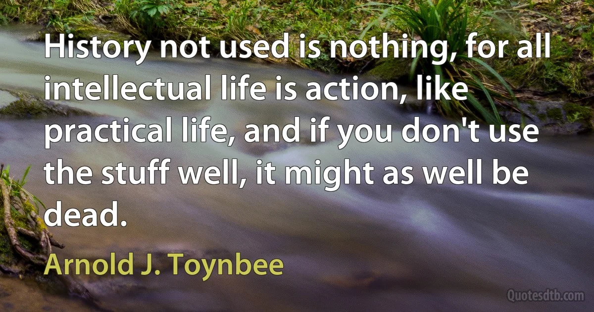 History not used is nothing, for all intellectual life is action, like practical life, and if you don't use the stuff well, it might as well be dead. (Arnold J. Toynbee)