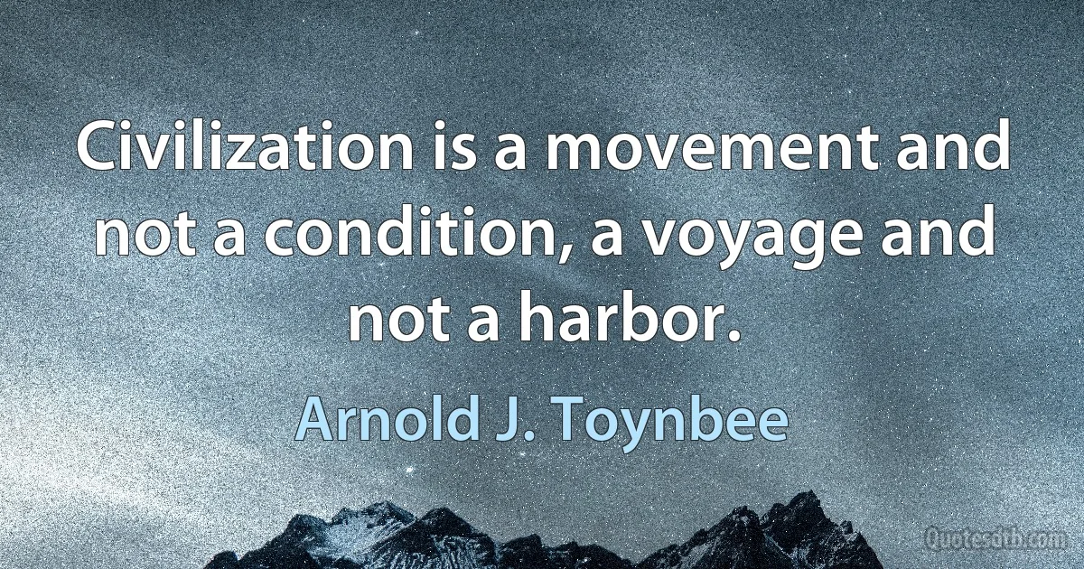 Civilization is a movement and not a condition, a voyage and not a harbor. (Arnold J. Toynbee)