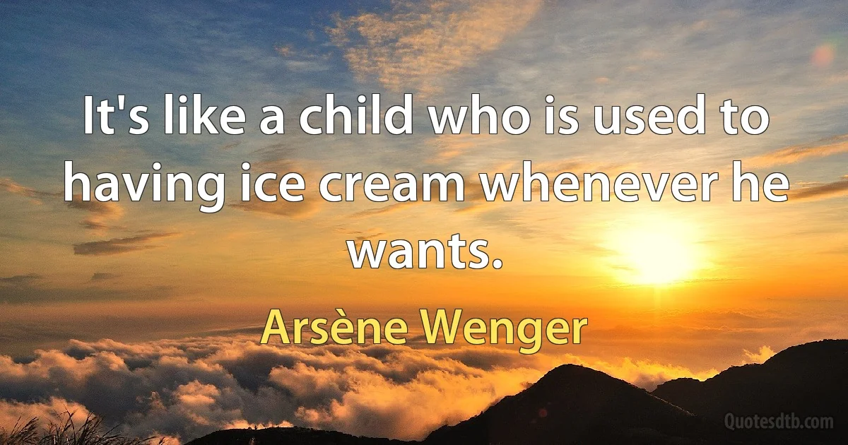 It's like a child who is used to having ice cream whenever he wants. (Arsène Wenger)