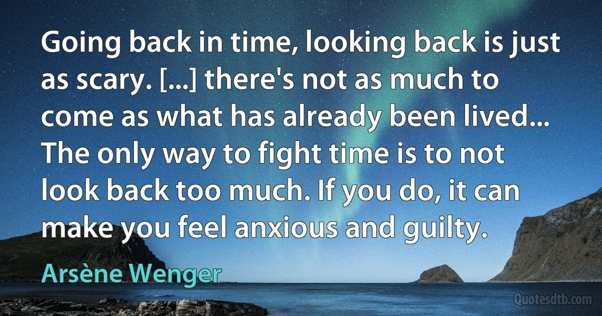 Going back in time, looking back is just as scary. [...] there's not as much to come as what has already been lived... The only way to fight time is to not look back too much. If you do, it can make you feel anxious and guilty. (Arsène Wenger)