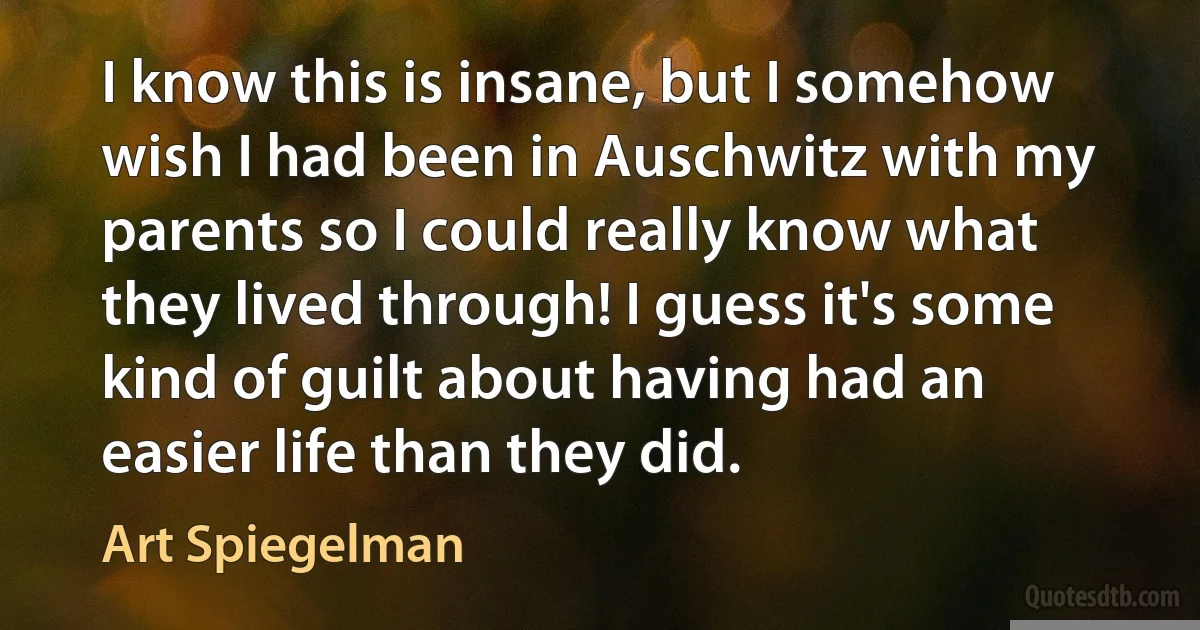 I know this is insane, but I somehow wish I had been in Auschwitz with my parents so I could really know what they lived through! I guess it's some kind of guilt about having had an easier life than they did. (Art Spiegelman)