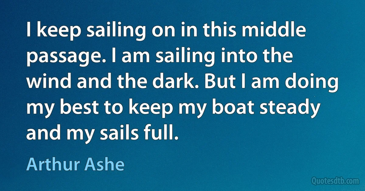 I keep sailing on in this middle passage. I am sailing into the wind and the dark. But I am doing my best to keep my boat steady and my sails full. (Arthur Ashe)