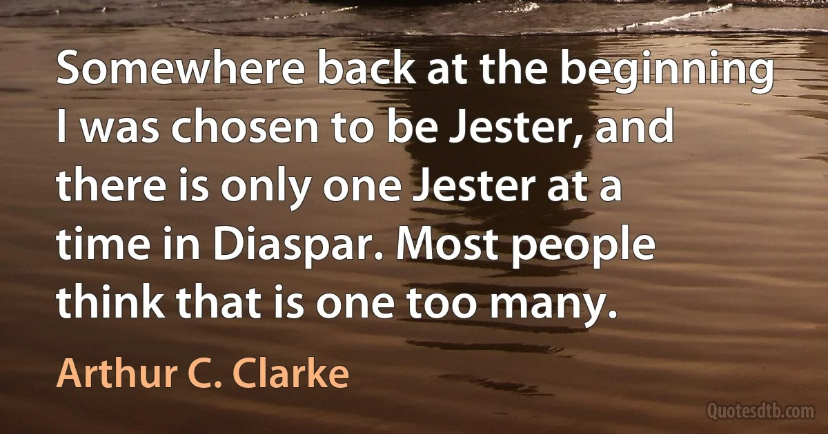 Somewhere back at the beginning I was chosen to be Jester, and there is only one Jester at a time in Diaspar. Most people think that is one too many. (Arthur C. Clarke)