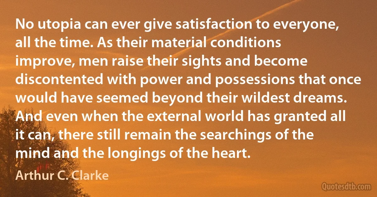 No utopia can ever give satisfaction to everyone, all the time. As their material conditions improve, men raise their sights and become discontented with power and possessions that once would have seemed beyond their wildest dreams. And even when the external world has granted all it can, there still remain the searchings of the mind and the longings of the heart. (Arthur C. Clarke)