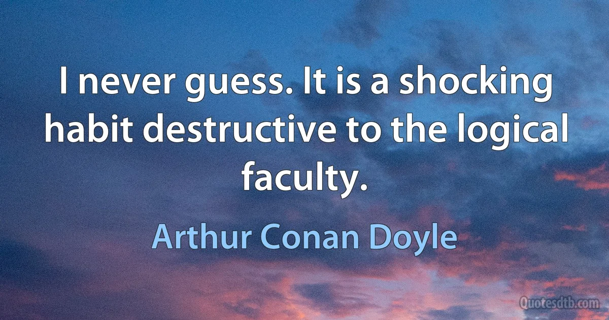 I never guess. It is a shocking habit destructive to the logical faculty. (Arthur Conan Doyle)