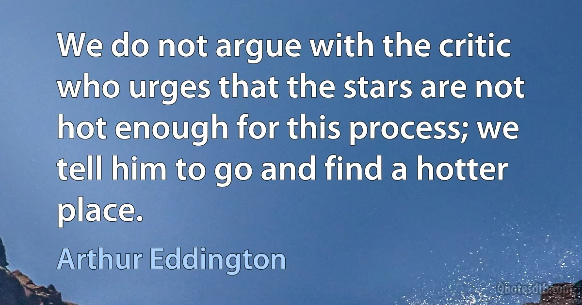 We do not argue with the critic who urges that the stars are not hot enough for this process; we tell him to go and find a hotter place. (Arthur Eddington)