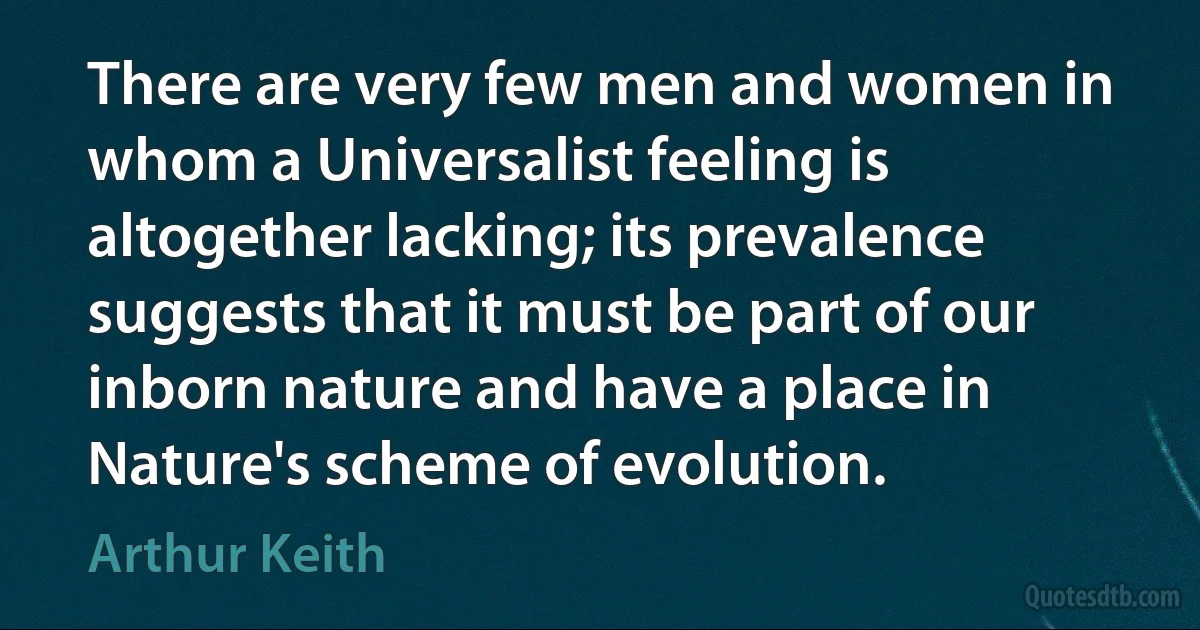 There are very few men and women in whom a Universalist feeling is altogether lacking; its prevalence suggests that it must be part of our inborn nature and have a place in Nature's scheme of evolution. (Arthur Keith)