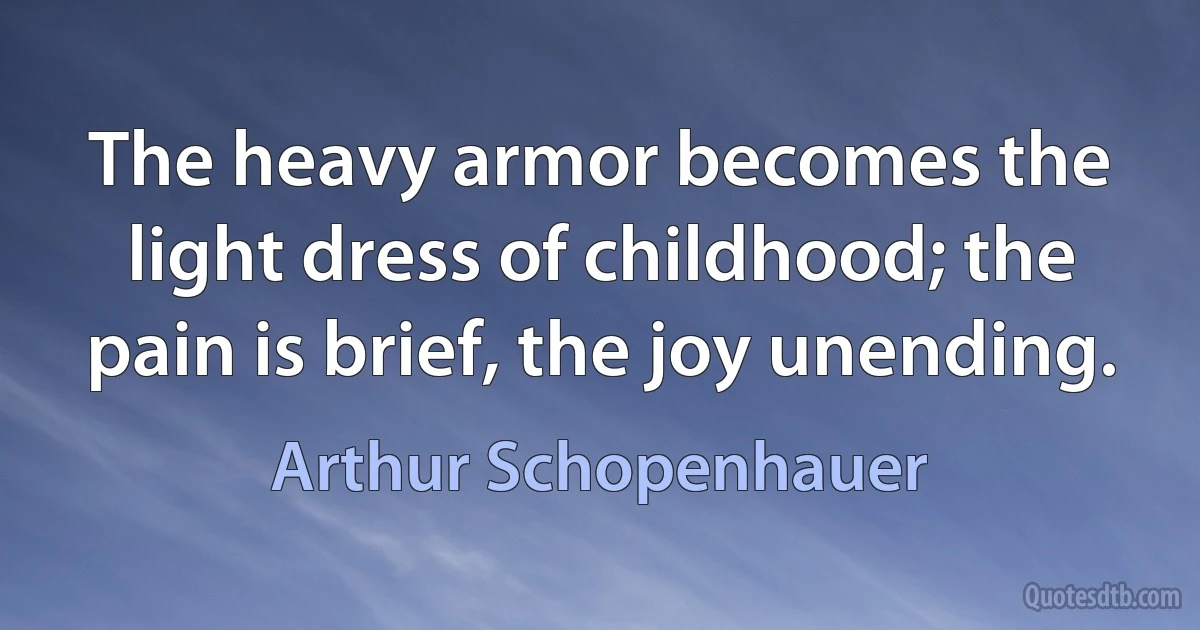 The heavy armor becomes the light dress of childhood; the pain is brief, the joy unending. (Arthur Schopenhauer)