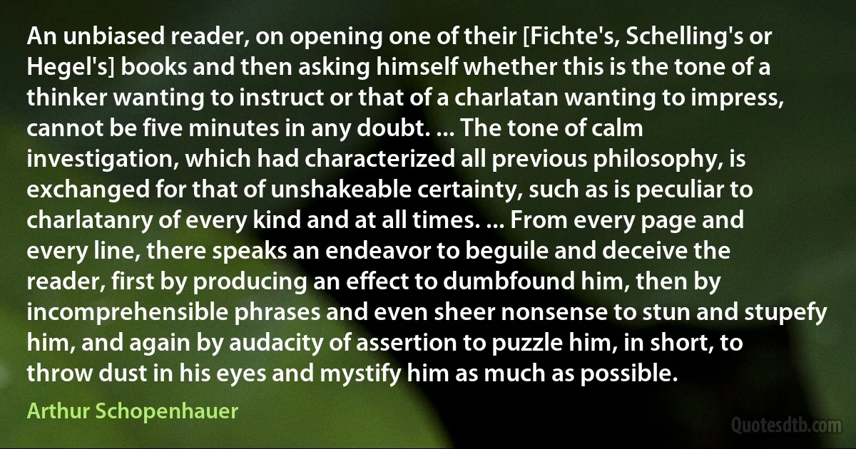 An unbiased reader, on opening one of their [Fichte's, Schelling's or Hegel's] books and then asking himself whether this is the tone of a thinker wanting to instruct or that of a charlatan wanting to impress, cannot be five minutes in any doubt. ... The tone of calm investigation, which had characterized all previous philosophy, is exchanged for that of unshakeable certainty, such as is peculiar to charlatanry of every kind and at all times. ... From every page and every line, there speaks an endeavor to beguile and deceive the reader, first by producing an effect to dumbfound him, then by incomprehensible phrases and even sheer nonsense to stun and stupefy him, and again by audacity of assertion to puzzle him, in short, to throw dust in his eyes and mystify him as much as possible. (Arthur Schopenhauer)