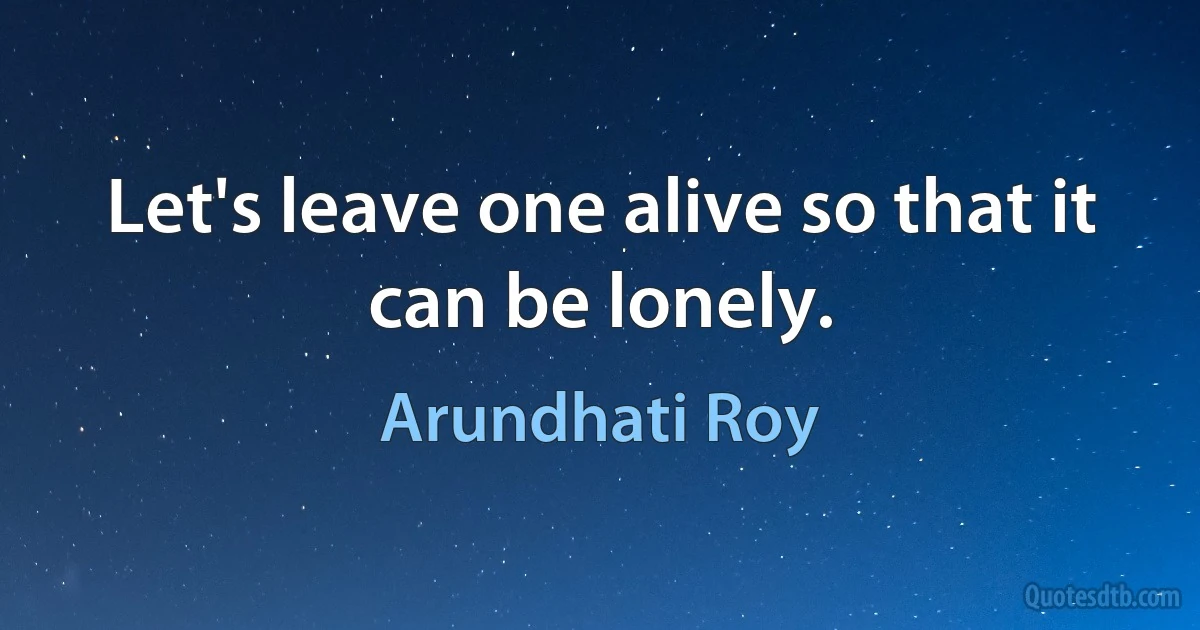 Let's leave one alive so that it can be lonely. (Arundhati Roy)