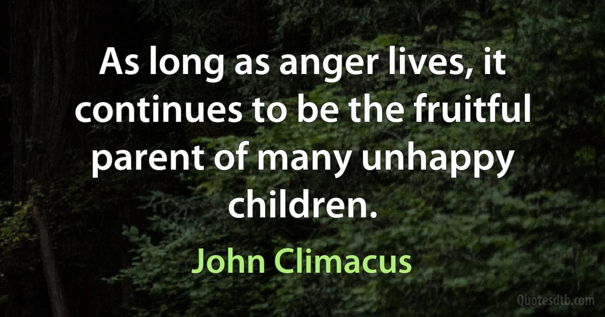 As long as anger lives, it continues to be the fruitful parent of many unhappy children. (John Climacus)