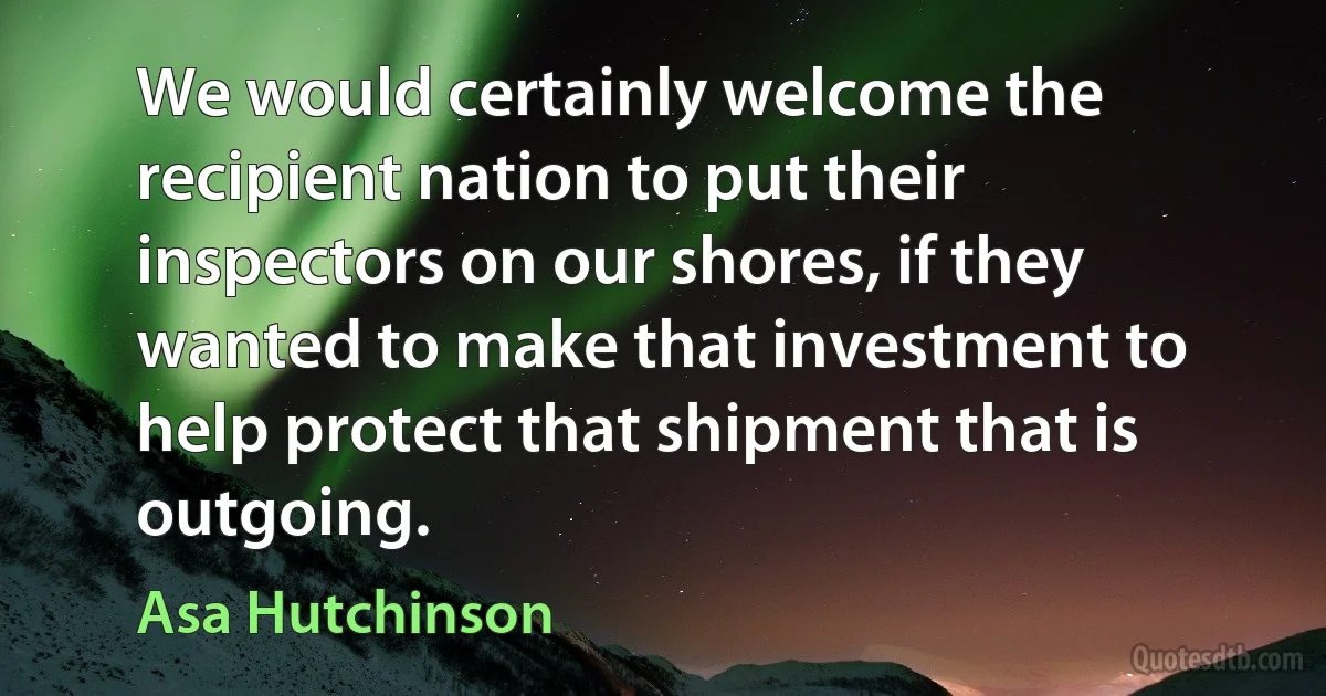 We would certainly welcome the recipient nation to put their inspectors on our shores, if they wanted to make that investment to help protect that shipment that is outgoing. (Asa Hutchinson)