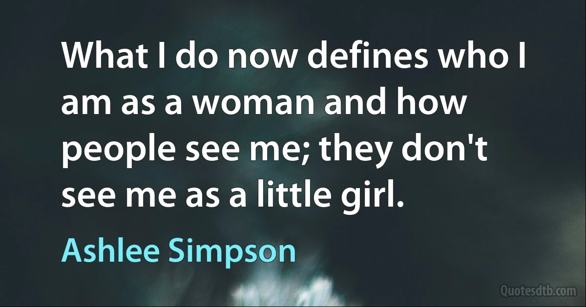 What I do now defines who I am as a woman and how people see me; they don't see me as a little girl. (Ashlee Simpson)