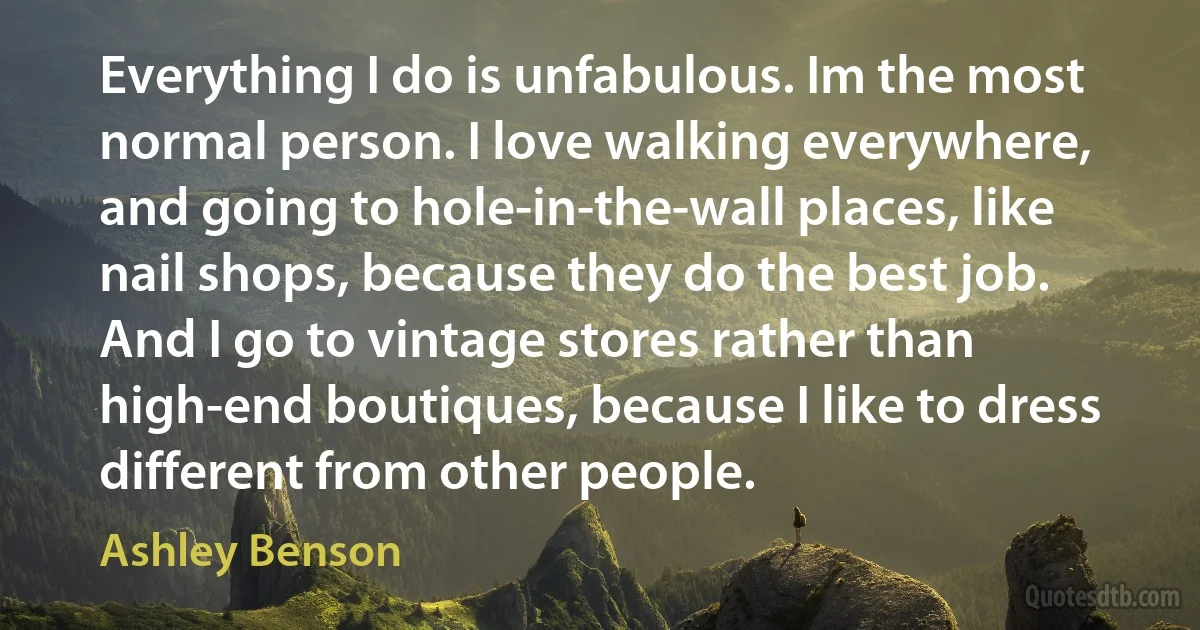 Everything I do is unfabulous. Im the most normal person. I love walking everywhere, and going to hole-in-the-wall places, like nail shops, because they do the best job. And I go to vintage stores rather than high-end boutiques, because I like to dress different from other people. (Ashley Benson)