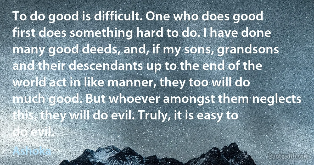 To do good is difficult. One who does good first does something hard to do. I have done many good deeds, and, if my sons, grandsons and their descendants up to the end of the world act in like manner, they too will do much good. But whoever amongst them neglects this, they will do evil. Truly, it is easy to do evil. (Ashoka)