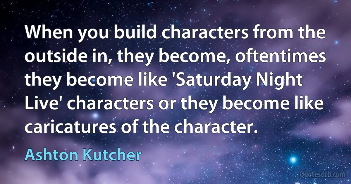 When you build characters from the outside in, they become, oftentimes they become like 'Saturday Night Live' characters or they become like caricatures of the character. (Ashton Kutcher)