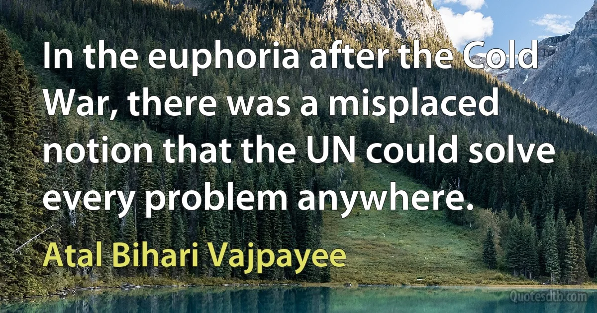 In the euphoria after the Cold War, there was a misplaced notion that the UN could solve every problem anywhere. (Atal Bihari Vajpayee)