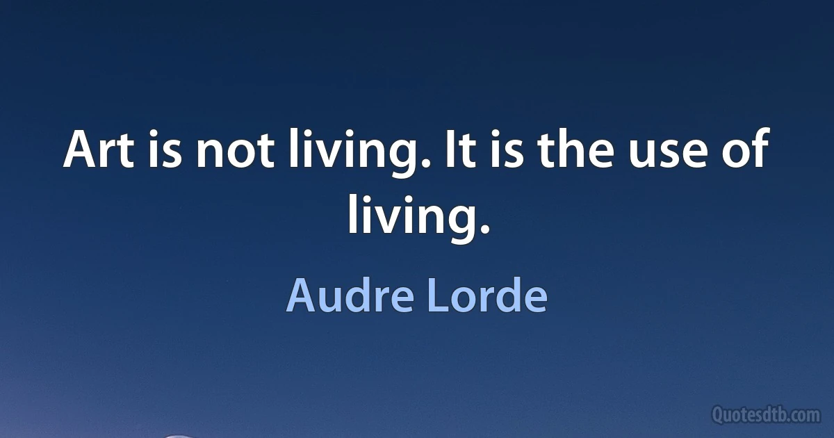 Art is not living. It is the use of living. (Audre Lorde)