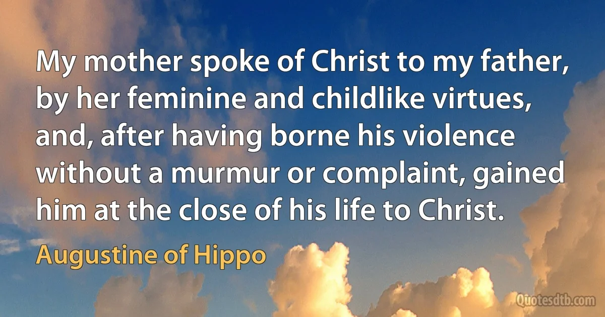 My mother spoke of Christ to my father, by her feminine and childlike virtues, and, after having borne his violence without a murmur or complaint, gained him at the close of his life to Christ. (Augustine of Hippo)