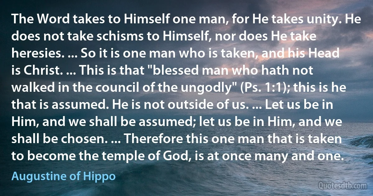 The Word takes to Himself one man, for He takes unity. He does not take schisms to Himself, nor does He take heresies. ... So it is one man who is taken, and his Head is Christ. ... This is that "blessed man who hath not walked in the council of the ungodly" (Ps. 1:1); this is he that is assumed. He is not outside of us. ... Let us be in Him, and we shall be assumed; let us be in Him, and we shall be chosen. ... Therefore this one man that is taken to become the temple of God, is at once many and one. (Augustine of Hippo)