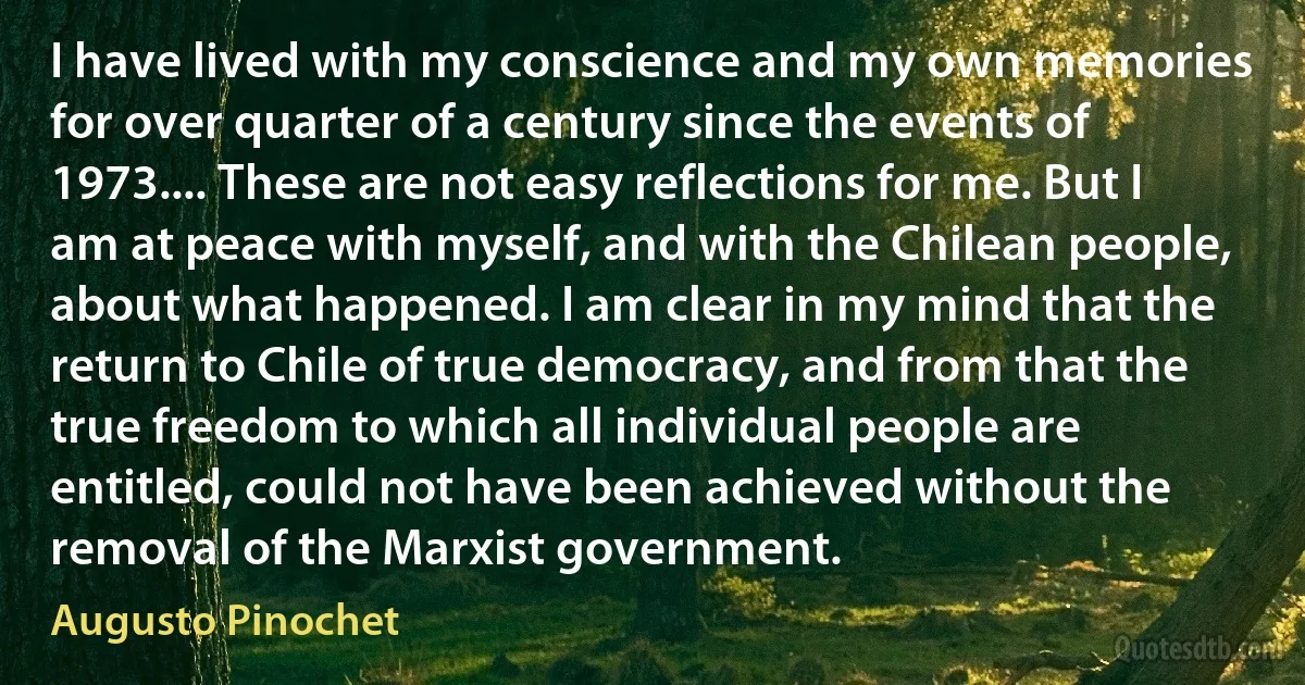 I have lived with my conscience and my own memories for over quarter of a century since the events of 1973.... These are not easy reflections for me. But I am at peace with myself, and with the Chilean people, about what happened. I am clear in my mind that the return to Chile of true democracy, and from that the true freedom to which all individual people are entitled, could not have been achieved without the removal of the Marxist government. (Augusto Pinochet)