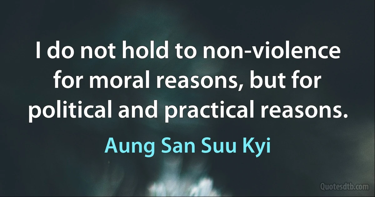 I do not hold to non-violence for moral reasons, but for political and practical reasons. (Aung San Suu Kyi)