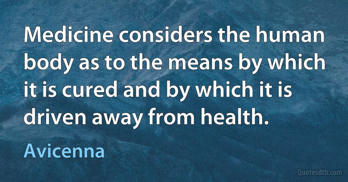 Medicine considers the human body as to the means by which it is cured and by which it is driven away from health. (Avicenna)