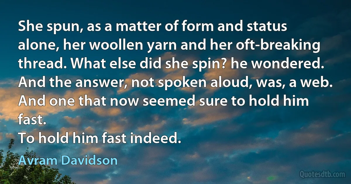 She spun, as a matter of form and status alone, her woollen yarn and her oft-breaking thread. What else did she spin? he wondered. And the answer, not spoken aloud, was, a web.
And one that now seemed sure to hold him fast.
To hold him fast indeed. (Avram Davidson)