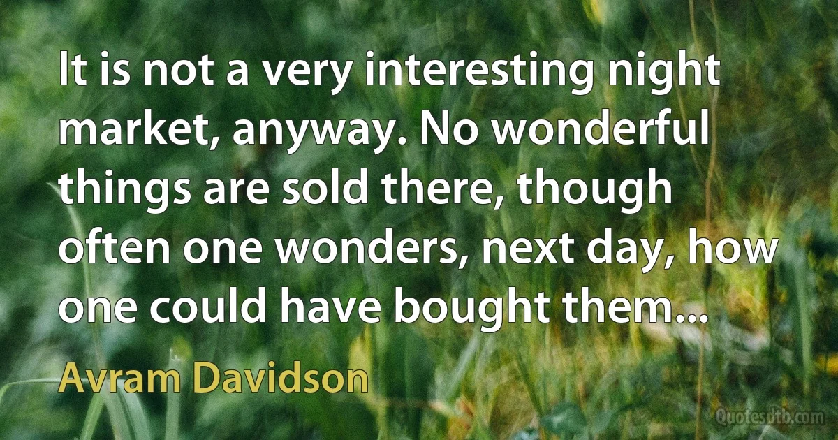 It is not a very interesting night market, anyway. No wonderful things are sold there, though often one wonders, next day, how one could have bought them... (Avram Davidson)