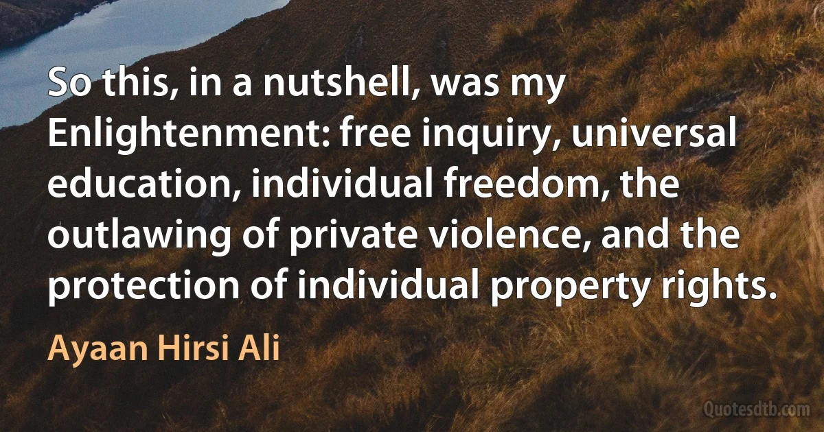 So this, in a nutshell, was my Enlightenment: free inquiry, universal education, individual freedom, the outlawing of private violence, and the protection of individual property rights. (Ayaan Hirsi Ali)