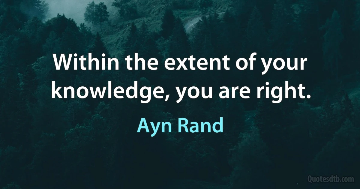 Within the extent of your knowledge, you are right. (Ayn Rand)