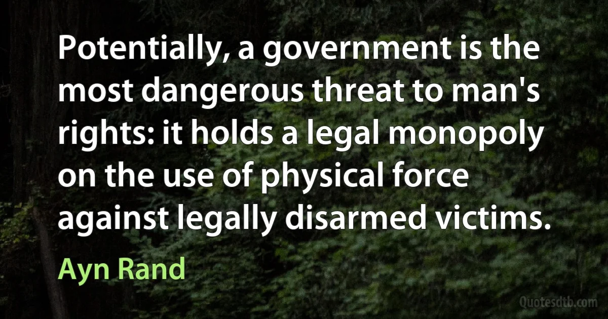 Potentially, a government is the most dangerous threat to man's rights: it holds a legal monopoly on the use of physical force against legally disarmed victims. (Ayn Rand)