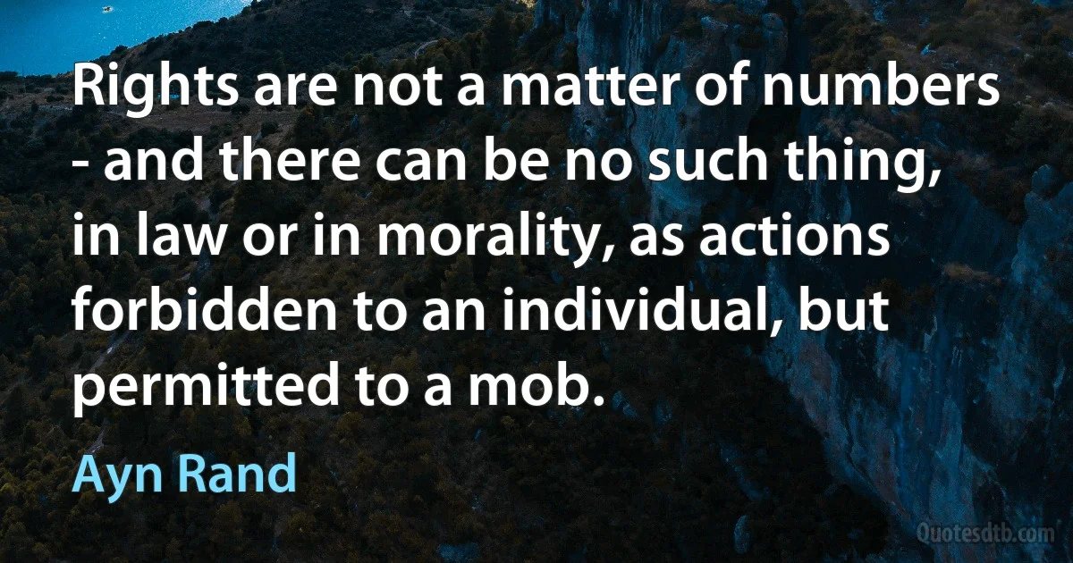 Rights are not a matter of numbers - and there can be no such thing, in law or in morality, as actions forbidden to an individual, but permitted to a mob. (Ayn Rand)