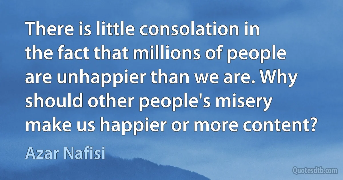 There is little consolation in the fact that millions of people are unhappier than we are. Why should other people's misery make us happier or more content? (Azar Nafisi)