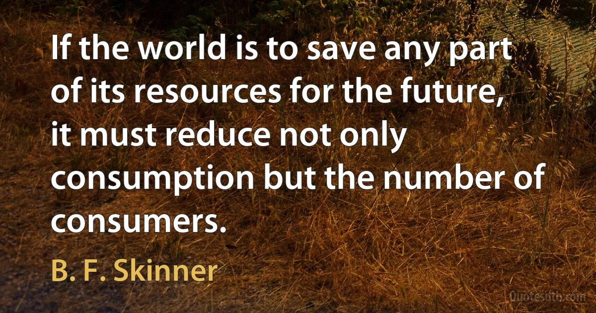 If the world is to save any part of its resources for the future, it must reduce not only consumption but the number of consumers. (B. F. Skinner)