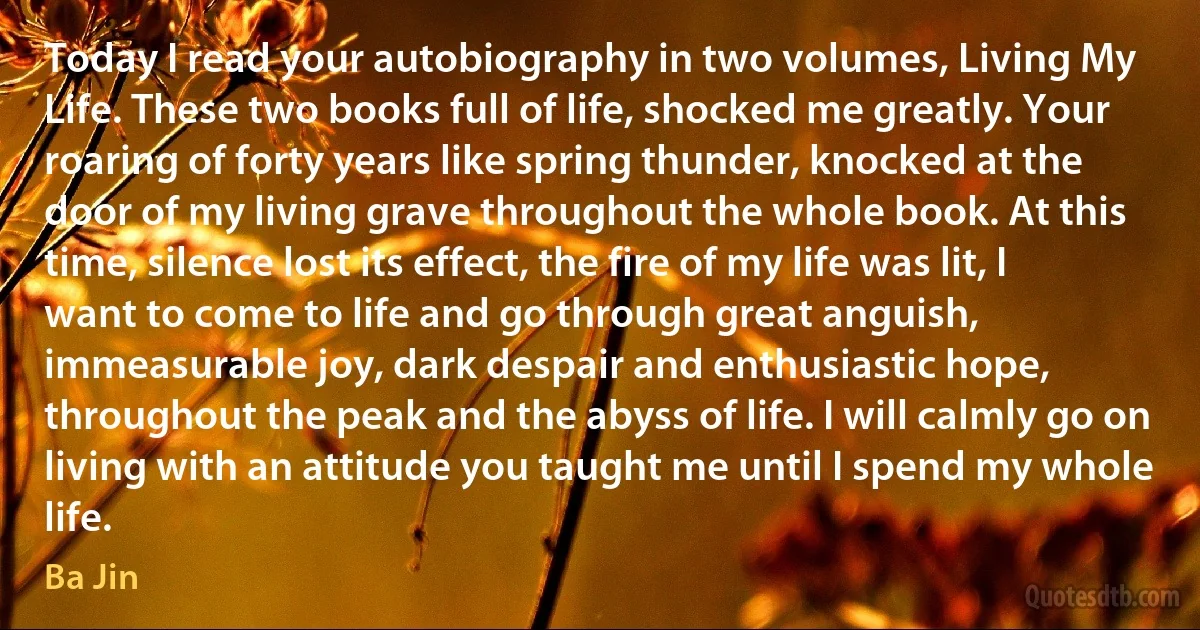 Today I read your autobiography in two volumes, Living My Life. These two books full of life, shocked me greatly. Your roaring of forty years like spring thunder, knocked at the door of my living grave throughout the whole book. At this time, silence lost its effect, the fire of my life was lit, I want to come to life and go through great anguish, immeasurable joy, dark despair and enthusiastic hope, throughout the peak and the abyss of life. I will calmly go on living with an attitude you taught me until I spend my whole life. (Ba Jin)