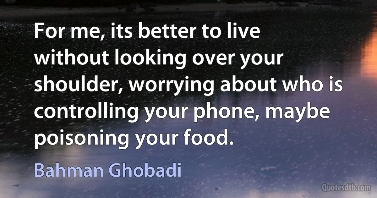 For me, its better to live without looking over your shoulder, worrying about who is controlling your phone, maybe poisoning your food. (Bahman Ghobadi)