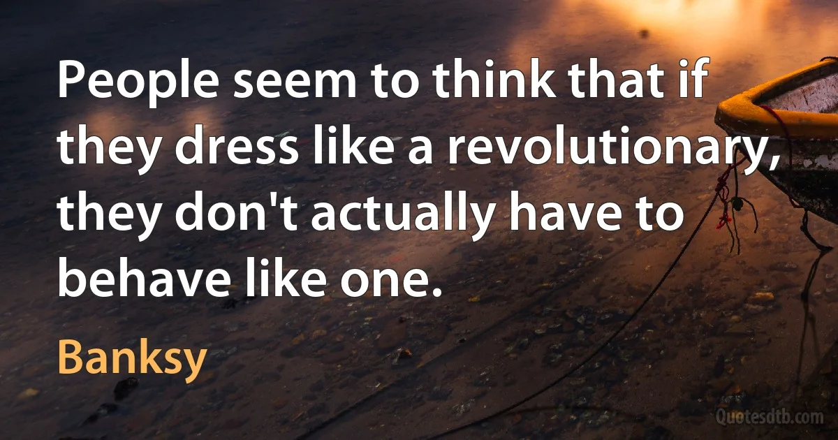 People seem to think that if they dress like a revolutionary, they don't actually have to behave like one. (Banksy)